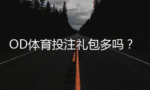 OD体育投注礼包多吗？礼包种类、领取攻略与真實优惠评测