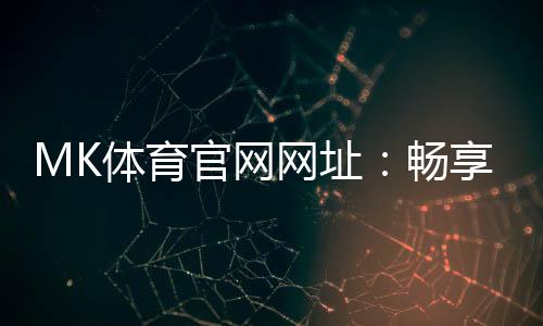 MK体育官网网址:畅享顶级赛事投注与电子游艺的完美平台