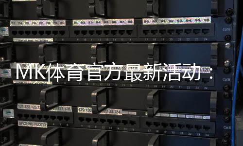 MK体育官方最新活动：限时福利与独家优惠火热进行中