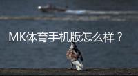 MK体育手机版怎么样？资深玩家实测体验与使用攻略分享