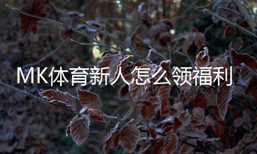MK体育新人怎么领福利?手把手教你轻松获取新人优惠