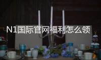 N1国际官网福利怎么领取？新手领取攻略与注意事项全解析