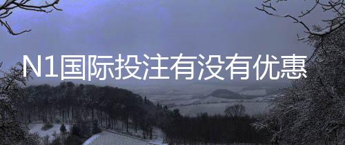 N1国际投注有没有优惠？最新优惠活动、福利与领取攻略