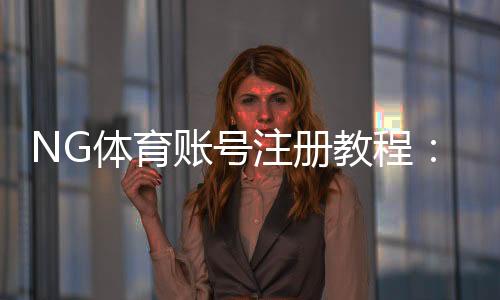 NG体育账号注册教程：新手快速完成注册、实名认证与常见问题解答