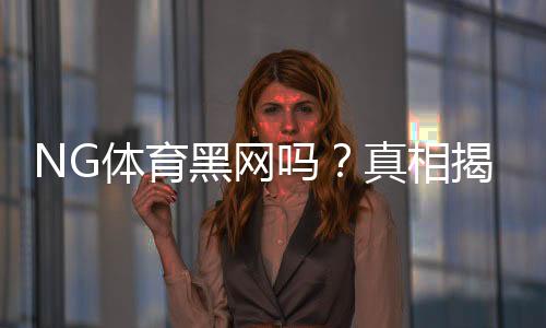 NG体育黑网吗?真相揭秘与5步快速辨别平台真伪