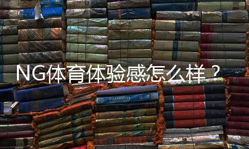 NG体育体验感怎么样?界面、玩法、出款与安全性全面评测