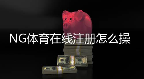 NG体育在线注册怎么操作?新手快速注册流程与常见问题详解