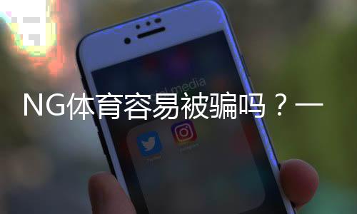 NG体育容易被骗吗？一文看懂平台风险、真实用户评价与实用防骗攻略