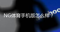 NG体育手机版怎么样？新手必看：下载安装、功能评测与使用体验全面指南