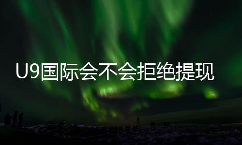 U9国际会不会拒绝提现？常见原因、预防措施与申诉流程详解