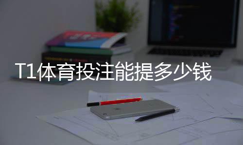 T1体育投注能提多少钱?提现额度、限制与到账时间全解析