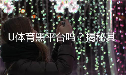 U体育黑平台吗?揭秘其真伪与玩家避坑指南