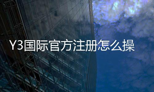 Y3国际官方注册怎么操作？新手快速注册流程与安全提示