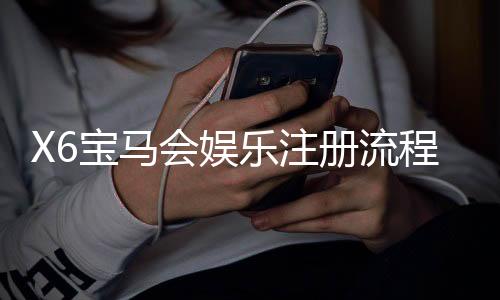 X6宝马会娱乐注册流程:新手必看的一站式开户指南
