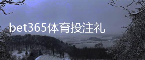 bet365体育投注礼包多吗？礼包种类、领取方法与省钱技巧全解析