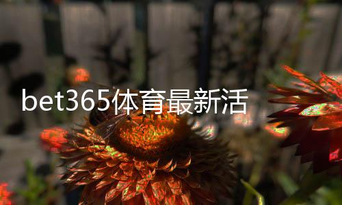 bet365体育最新活动有哪些?优惠种类、领取条件与实用领取攻略