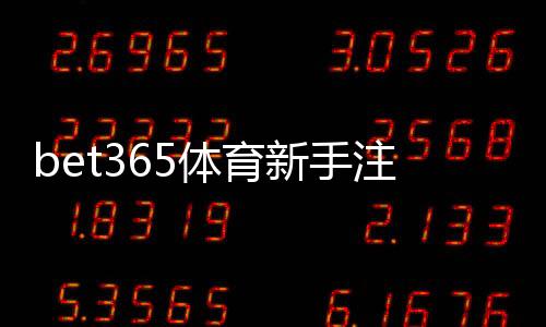 bet365体育新手注册要注意什么?详细注册流程、身份验证与安全防骗攻略