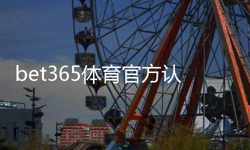 bet365体育官方认证登录怎么做?新手注册、实名认证与安全登录详细教程