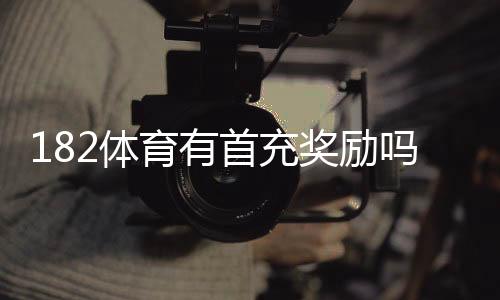 182体育有首充奖励吗？首充福利、领取步骤与注意事项一文看懂
