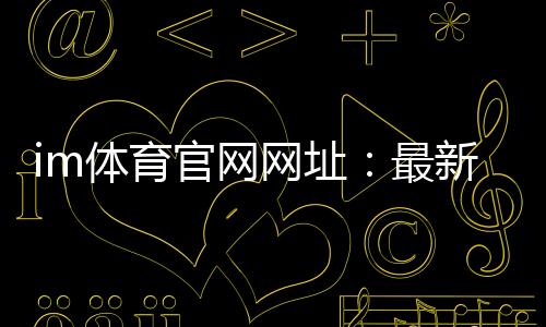 im体育官网网址：最新官方入口与游戏体验全攻略