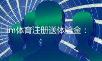 im体育注册送体验金：新用户专享豪礼首存即送高额彩金
