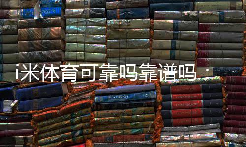 i米体育可靠吗靠谱吗：用户口碑、平台资质与提现体验真相解析