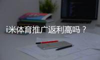 i米体育推广返利高吗？佣金比例、结算规则与实操赚钱攻略