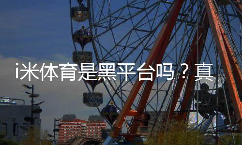 i米体育是黑平台吗？真实评测、用户投诉与如何辨别风险