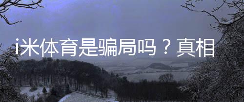 i米体育是骗局吗?真相调查、用户投诉与防骗维权全攻略