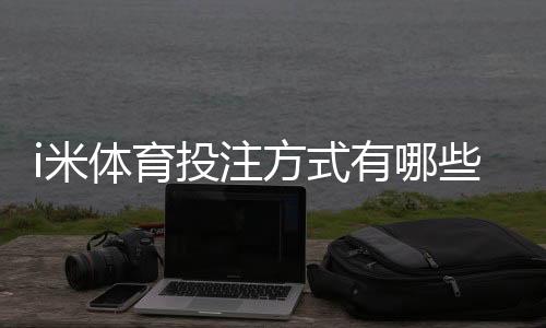 i米体育投注方式有哪些?详解主流存款与下注玩法攻略